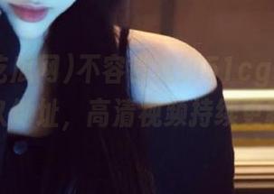 不容错过的51cg吃瓜网永久地址，高清视频持续更新