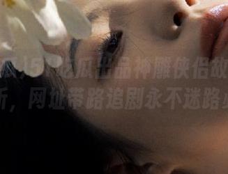 51吃瓜出品神雕侠侣故事深度解析，网址带路追剧永不迷路必备