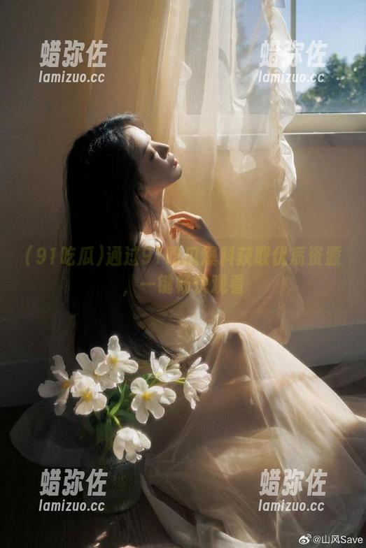 91吃瓜 通过91吃瓜爆料获取优质资源,一键畅快观看