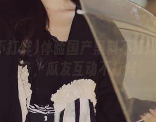 体验国产黑料不打烊登录服务，瓜友互动不打烊