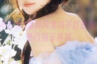 黑料网黑料不打烊持续发布热门娱乐黑料