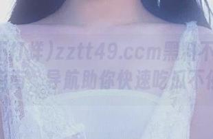 zztt49.ccm黑料不打烊入口指南，导航助你快速吃瓜不停歇