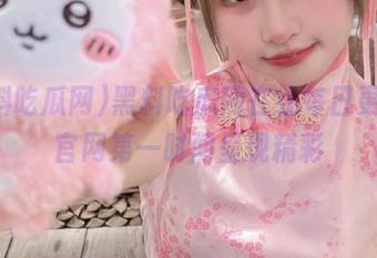黑料吃瓜网在线每日更新，官网第一时间呈现精彩
