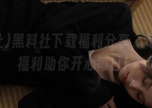 黑料社下载福利分享，专属吃瓜福利助你开心每日！