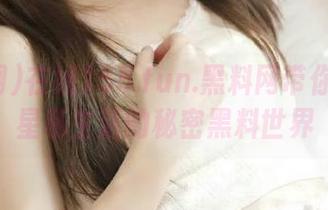 在线155.fun.黑料网带你走进明星私生活的秘密黑料世界